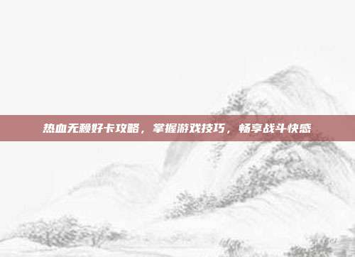 热血无赖好卡攻略,掌握游戏技巧,畅享战斗快感