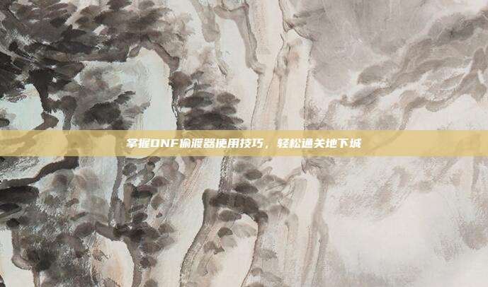 掌握DNF偷渡器使用技巧,轻松通关地下城