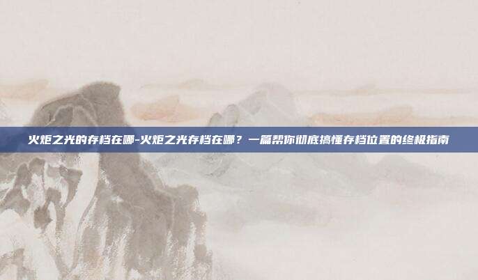 火炬之光的存档在哪-火炬之光存档在哪?一篇帮你彻底搞懂存档位置的终极指南