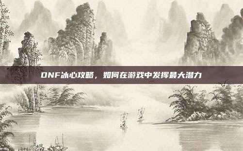 DNF冰心攻略,如何在游戏中发挥最大潜力