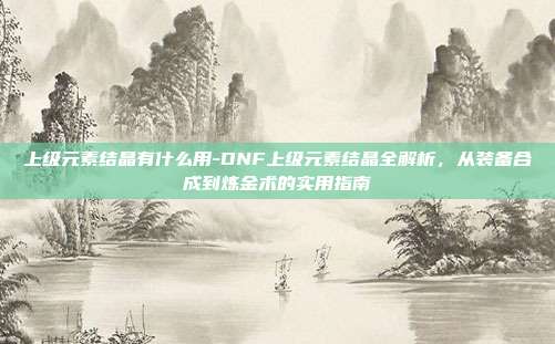 上级元素结晶有什么用-DNF上级元素结晶全解析，从装备合成到炼金术的实用指南