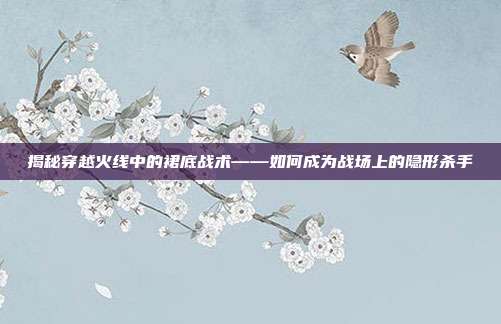 揭秘穿越火线中的裙底战术——如何成为战场上的隐形杀手