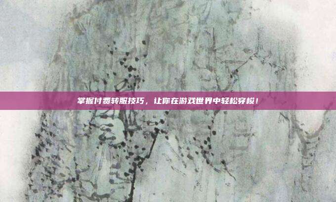 掌握付费转服技巧,让你在游戏世界中轻松穿梭!