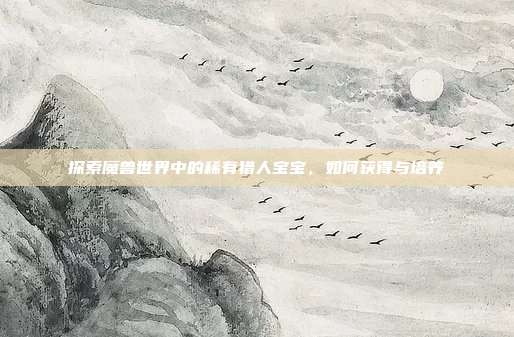 探索魔兽世界中的稀有猎人宝宝,如何获得与培养