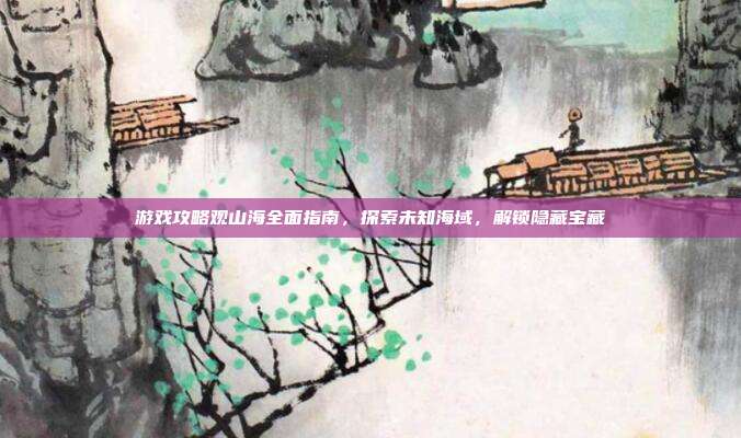 游戏攻略观山海全面指南,探索未知海域,解锁隐藏宝藏