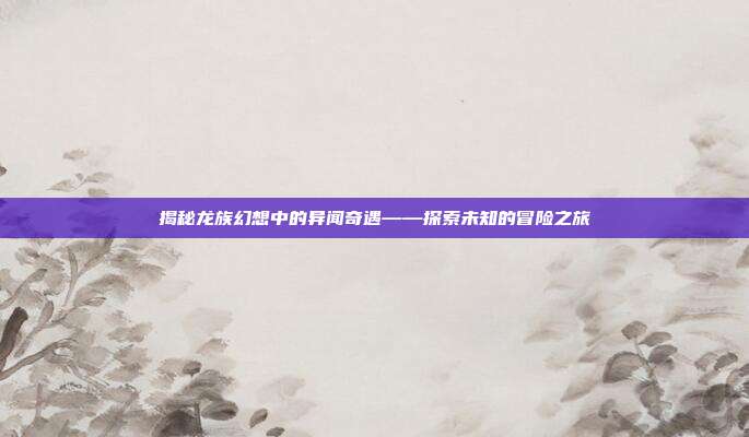 揭秘龙族幻想中的异闻奇遇——探索未知的冒险之旅
