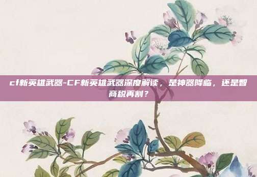 cf新英雄武器-CF新英雄武器深度解读，是神器降临，还是智商税再割？
