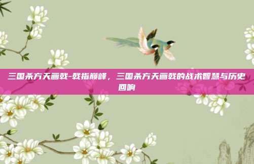 三国杀方天画戟-戟指巅峰,三国杀方天画戟的战术智慧与历史回响