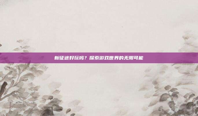 新征途好玩吗?探索游戏世界的无限可能