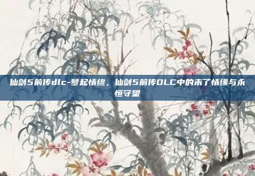 仙剑5前传dlc-梦起情终,仙剑5前传DLC中的未了情缘与永恒守望