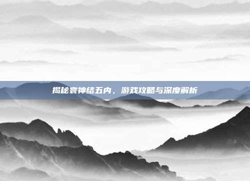 揭秘寰神结五内,游戏攻略与深度解析