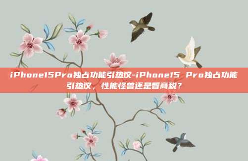iPhone15Pro独占功能引热议-iPhone15 Pro独占功能引热议,性能怪兽还是智商税?