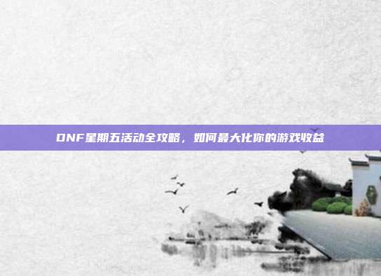 DNF星期五活动全攻略,如何最大化你的游戏收益