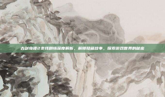 古剑奇谭2支线剧情深度解析,解锁隐藏故事,探索游戏世界的秘密