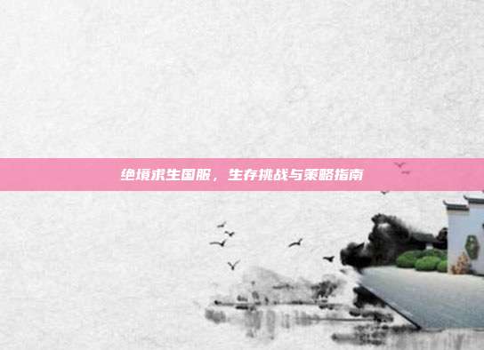 绝境求生国服,生存挑战与策略指南