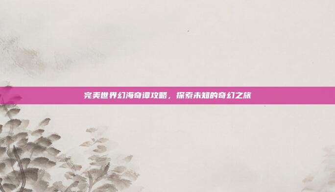 完美世界幻海奇谭攻略,探索未知的奇幻之旅