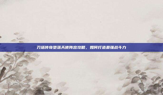刀塔传奇堕落天使阵容攻略,如何打造最强战斗力