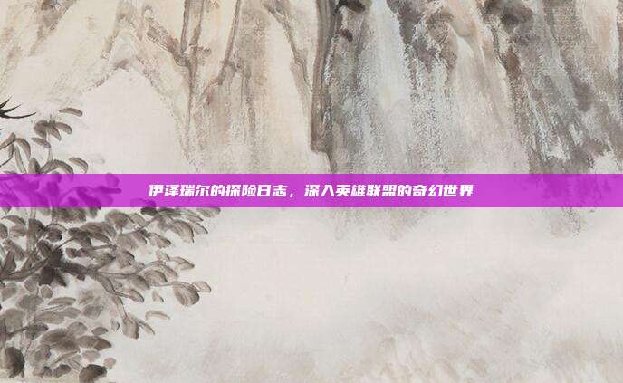 伊泽瑞尔的探险日志,深入英雄联盟的奇幻世界