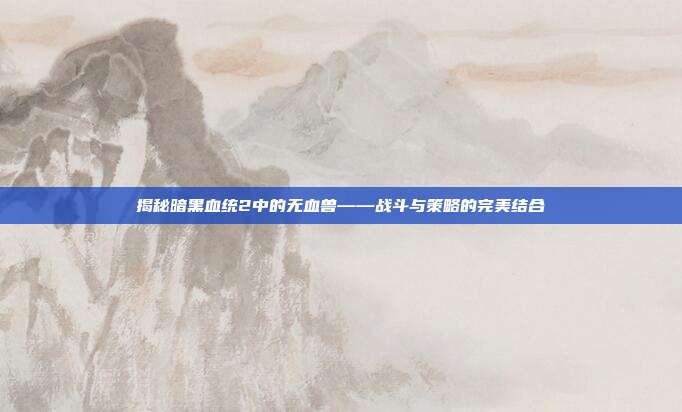 揭秘暗黑血统2中的无血兽——战斗与策略的完美结合