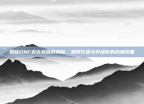 揭秘DNF远古武器的奥秘,如何打造与升级你的终极装备
