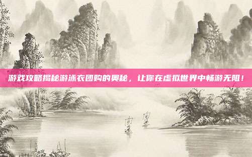 游戏攻略揭秘游泳衣团购的奥秘,让你在虚拟世界中畅游无阻!