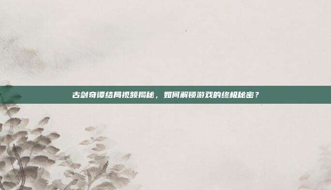 古剑奇谭结局视频揭秘,如何解锁游戏的终极秘密?