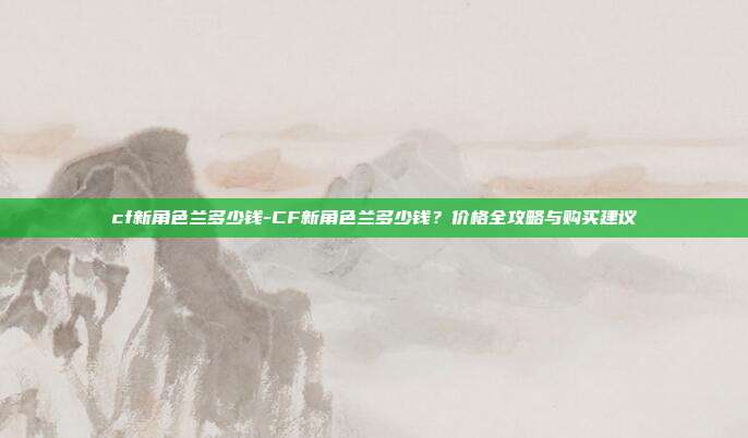 cf新角色兰多少钱-CF新角色兰多少钱？价格全攻略与购买建议