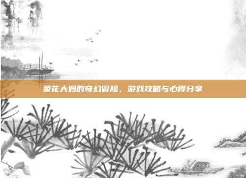 菜花大妈的奇幻冒险,游戏攻略与心得分享