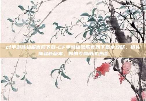 cf手游体验服官网下载-CF手游体验服官网下载全攻略，抢先体验新版本，你的专属测试通道