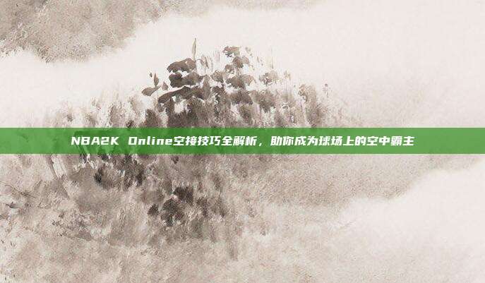 NBA2K Online空接技巧全解析,助你成为球场上的空中霸主