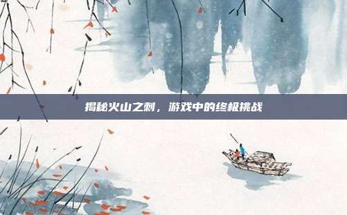 揭秘火山之刺,游戏中的终极挑战