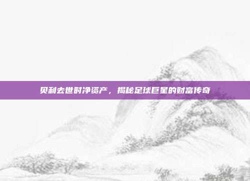贝利去世时净资产,揭秘足球巨星的财富传奇
