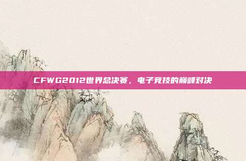CFWG2012世界总决赛,电子竞技的巅峰对决