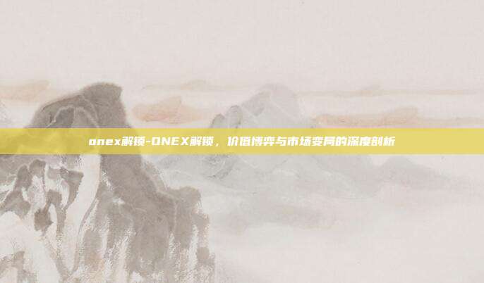 onex解锁-ONEX解锁,价值博弈与市场变局的深度剖析
