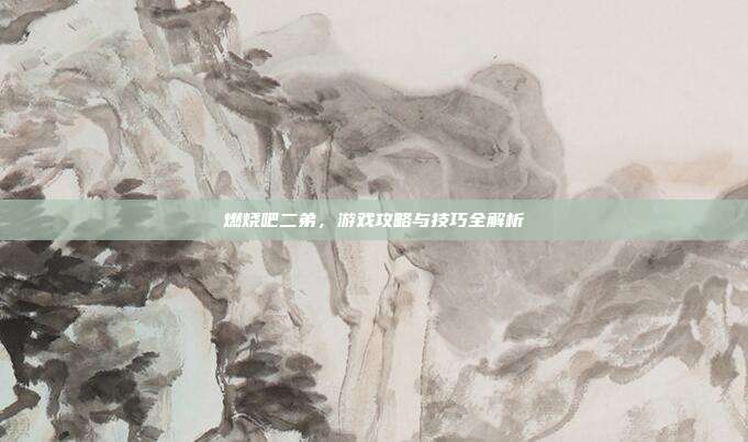 燃烧吧二弟,游戏攻略与技巧全解析