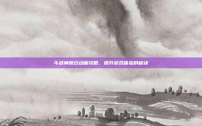 斗战神跳过动画攻略,提升游戏体验的秘诀
