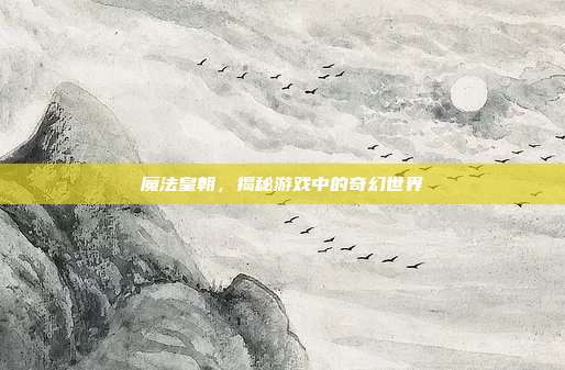 魔法皇朝，揭秘游戏中的奇幻世界