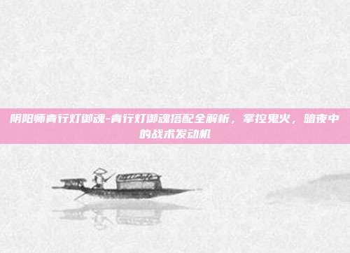 阴阳师青行灯御魂-青行灯御魂搭配全解析，掌控鬼火，暗夜中的战术发动机