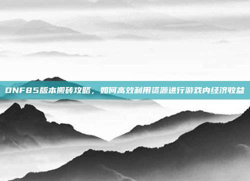 DNF85版本搬砖攻略，如何高效利用资源进行游戏内经济收益