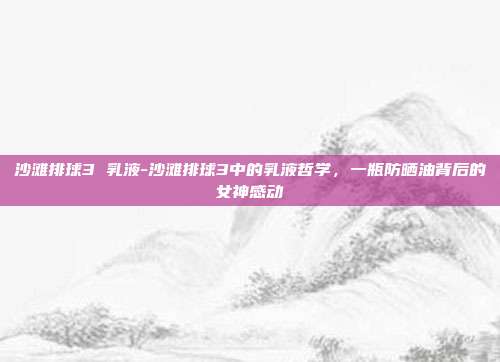 沙滩排球3 乳液-沙滩排球3中的乳液哲学，一瓶防晒油背后的女神感动