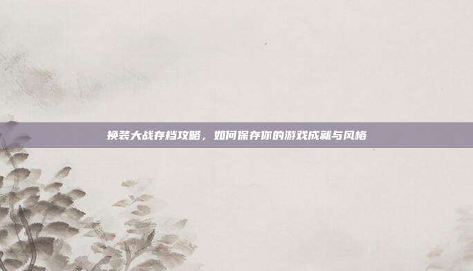 换装大战存档攻略，如何保存你的游戏成就与风格