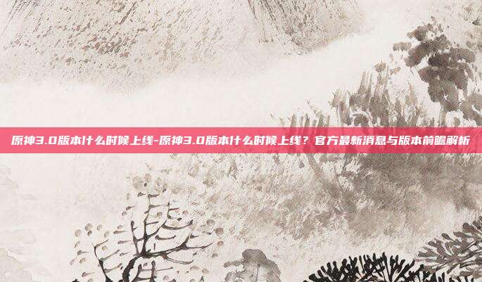 原神3.0版本什么时候上线-原神3.0版本什么时候上线?官方最新消息与版本前瞻解析
