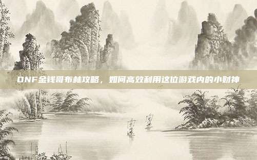 DNF金钱哥布林攻略，如何高效利用这位游戏内的小财神