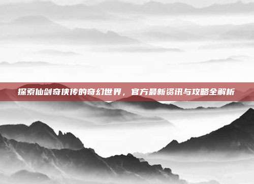 探索仙剑奇侠传的奇幻世界，官方最新资讯与攻略全解析