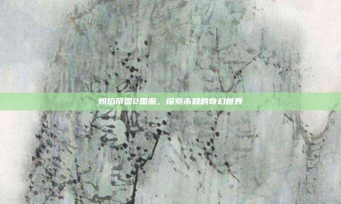 炽焰帝国2国服，探索未知的奇幻世界