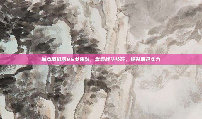 加点模拟器85女鬼剑,掌握战斗技巧,提升角色实力