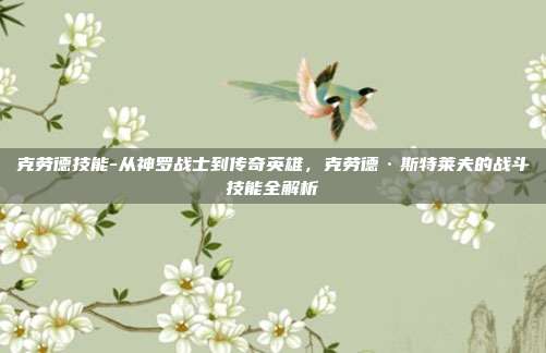 克劳德技能-从神罗战士到传奇英雄,克劳德·斯特莱夫的战斗技能全解析