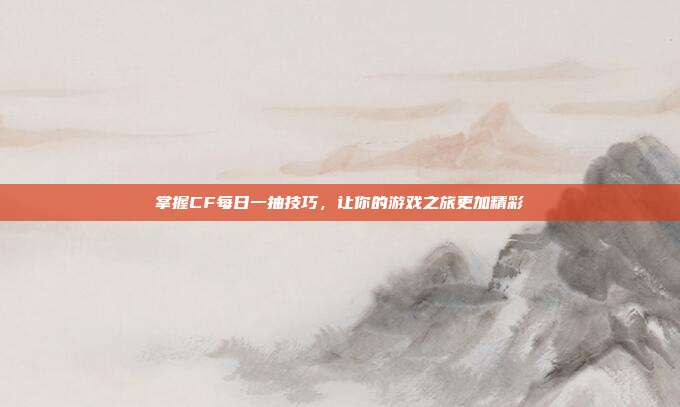 掌握CF每日一抽技巧,让你的游戏之旅更加精彩