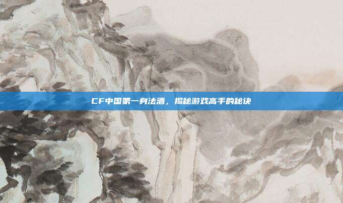 CF中国第一身法酒，揭秘游戏高手的秘诀