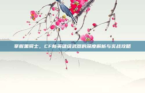 掌握黑骑士,CF新英雄级武器的深度解析与实战攻略